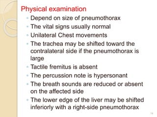 Physical examination
◦ Depend on size of pneumothorax
◦ The vital signs usually normal
◦ Unilateral Chest movements
◦ The trachea may be shifted toward the
contralateral side if the pneumothorax is
large
◦ Tactile fremitus is absent
◦ The percussion note is hypersonant
◦ The breath sounds are reduced or absent
on the affected side
◦ The lower edge of the liver may be shifted
inferiorly with a right-side pneumothorax
14
 