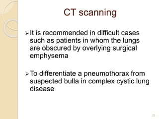 CT scanning
It is recommended in difficult cases
such as patients in whom the lungs
are obscured by overlying surgical
emphysema
To differentiate a pneumothorax from
suspected bulla in complex cystic lung
disease
23
 