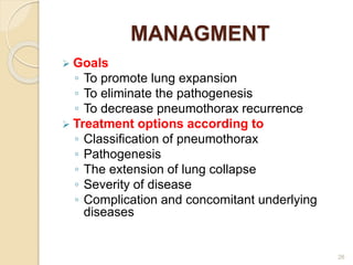 MANAGMENT
 Goals
◦ To promote lung expansion
◦ To eliminate the pathogenesis
◦ To decrease pneumothorax recurrence
 Treatment options according to
◦ Classification of pneumothorax
◦ Pathogenesis
◦ The extension of lung collapse
◦ Severity of disease
◦ Complication and concomitant underlying
diseases
26
 