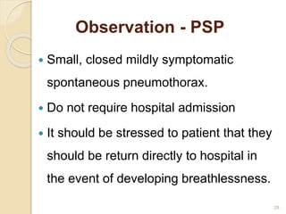 Observation - PSP
 Small, closed mildly symptomatic
spontaneous pneumothorax.
 Do not require hospital admission
 It should be stressed to patient that they
should be return directly to hospital in
the event of developing breathlessness.
28
 