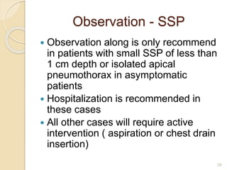 Observation - SSP
 Observation along is only recommend
in patients with small SSP of less than
1 cm depth or isolated apical
pneumothorax in asymptomatic
patients
 Hospitalization is recommended in
these cases
 All other cases will require active
intervention ( aspiration or chest drain
insertion)
29
 