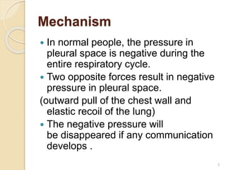Mechanism
 In normal people, the pressure in
pleural space is negative during the
entire respiratory cycle.
 Two opposite forces result in negative
pressure in pleural space.
(outward pull of the chest wall and
elastic recoil of the lung)
 The negative pressure will
be disappeared if any communication
develops .
3
 