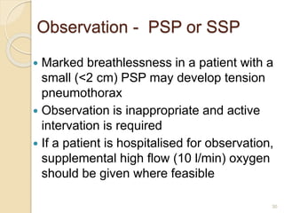 30
 Marked breathlessness in a patient with a
small (<2 cm) PSP may develop tension
pneumothorax
 Observation is inappropriate and active
intervation is required
 If a patient is hospitalised for observation,
supplemental high flow (10 l/min) oxygen
should be given where feasible
Observation - PSP or SSP
 