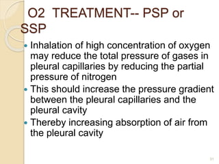 31
 Inhalation of high concentration of oxygen
may reduce the total pressure of gases in
pleural capillaries by reducing the partial
pressure of nitrogen
 This should increase the pressure gradient
between the pleural capillaries and the
pleural cavity
 Thereby increasing absorption of air from
the pleural cavity
O2 TREATMENT-- PSP or
SSP
 