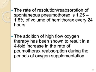 32
 The rate of resolution/reabsorption of
spontaneous pneumothorax is 1.25 –
1.8% of volume of hemithorax every 24
hours
 The addition of high flow oxygen
therapy has been shown to result in a
4-fold increase in the rate of
peumothorax reabsorption during the
periods of oxygen supplementation
 
