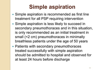 33
Simple aspiration
 Simple aspiration is recommended as first line
treatment for all PSP requiring intervention
 Simple aspiration is less likely to succeed in
secondary pneumothoraces and in this situation,
is only recommended as an initial treatment in
small (<2 cm) pneumothoraces in minimally
breathless patients under the age of 50 years
 Patients with secondary pneumothoraces
treated successfully with simple aspiration
should be admitted to hospital and observed for
at least 24 hours before discharge
 