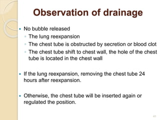 41
Observation of drainage
 No bubble released
◦ The lung reexpansion
◦ The chest tube is obstructed by secretion or blood clot
◦ The chest tube shift to chest wall, the hole of the chest
tube is located in the chest wall
 If the lung reexpansion, removing the chest tube 24
hours after reexpansion.
 Otherwise, the chest tube will be inserted again or
regulated the position.
 