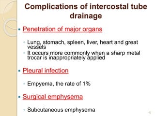 42
Complications of intercostal tube
drainage
 Penetration of major organs
◦ Lung, stomach, spleen, liver, heart and great
vessels
◦ It occurs more commonly when a sharp metal
trocar is inappropriately applied
 Pleural infection
◦ Empyema, the rate of 1%
 Surgical emphysema
◦ Subcutaneous emphysema
 