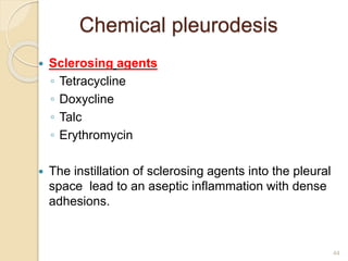 44
Chemical pleurodesis
 Sclerosing agents
◦ Tetracycline
◦ Doxycline
◦ Talc
◦ Erythromycin
 The instillation of sclerosing agents into the pleural
space lead to an aseptic inflammation with dense
adhesions.
 