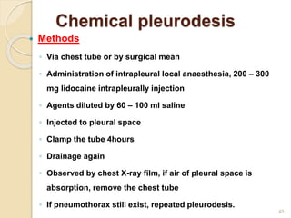 45
 Methods
◦ Via chest tube or by surgical mean
◦ Administration of intrapleural local anaesthesia, 200 – 300
mg lidocaine intrapleurally injection
◦ Agents diluted by 60 – 100 ml saline
◦ Injected to pleural space
◦ Clamp the tube 4hours
◦ Drainage again
◦ Observed by chest X-ray film, if air of pleural space is
absorption, remove the chest tube
◦ If pneumothorax still exist, repeated pleurodesis.
Chemical pleurodesis
 