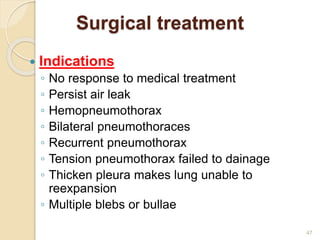 47
Surgical treatment
 Indications
◦ No response to medical treatment
◦ Persist air leak
◦ Hemopneumothorax
◦ Bilateral pneumothoraces
◦ Recurrent pneumothorax
◦ Tension pneumothorax failed to dainage
◦ Thicken pleura makes lung unable to
reexpansion
◦ Multiple blebs or bullae
 