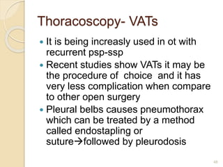 Thoracoscopy- VATs
 It is being increasly used in ot with
recurrent psp-ssp
 Recent studies show VATs it may be
the procedure of choice and it has
very less complication when compare
to other open surgery
 Pleural belbs causes pneumothorax
which can be treated by a method
called endostapling or
suturefollowed by pleurodosis
48
 