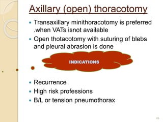 Axillary (open) thoracotomy
 Transaxillary minithoracotomy is preferred
.when VATs isnot available
 Open thotacotomy with suturing of blebs
and pleural abrasion is done
 Recurrence
 High risk professions
 B/L or tension pneumothorax
49
INDICATIONS
 