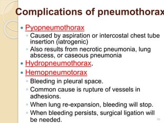 50
Complications of pneumothorax
 Pyopneumothorax
◦ Caused by aspiration or intercostal chest tube
insertion (iatrogenic)
◦ Also results from necrotic pneumonia, lung
abscess, or caseous pneumonia
 Hydropneumothorax.
 Hemopneumotorax
◦ Bleeding in pleural space.
◦ Common cause is rupture of vessels in
adhesions.
◦ When lung re-expansion, bleeding will stop.
◦ When bleeding persists, surgical ligation will
be needed.
 