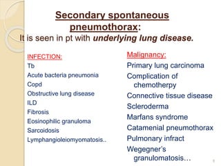Secondary spontaneous
pneumothorax:
It is seen in pt with underlying lung disease.
INFECTION:
Tb
Acute bacteria pneumonia
Copd
Obstructive lung disease
ILD
Fibrosis
Eosinophilic granuloma
Sarcoidosis
Lymphangioleiomyomatosis..
Malignancy:
Primary lung carcinoma
Complication of
chemotherpy
Connective tissue disease
Scleroderma
Marfans syndrome
Catamenial pneumothorax
Pulmonary infract
Wegegner’s
granulomatosis… 8
 