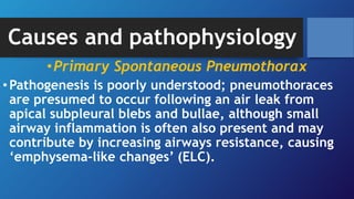 Causes and pathophysiology
•Primary Spontaneous Pneumothorax
•Pathogenesis is poorly understood; pneumothoraces
are presumed to occur following an air leak from
apical subpleural blebs and bullae, although small
airway inflammation is often also present and may
contribute by increasing airways resistance, causing
‘emphysema-like changes’ (ELC).
 