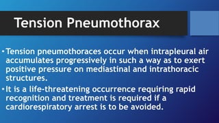 Tension Pneumothorax
•Tension pneumothoraces occur when intrapleural air
accumulates progressively in such a way as to exert
positive pressure on mediastinal and intrathoracic
structures.
•It is a life-threatening occurrence requiring rapid
recognition and treatment is required if a
cardiorespiratory arrest is to be avoided.
 