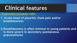Clinical features
•Classically presents with:
1. Acute onset of pleuritic chest pain and/or
breathlessness.
2.Breathlessness is often minimal in young patients and
is more severe in secondary spontaneous
pneumothorax
 