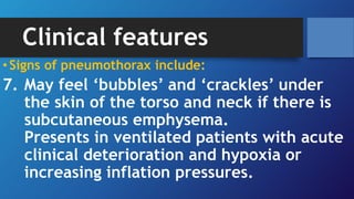 Clinical features
•Signs of pneumothorax include:
7. May feel ‘bubbles’ and ‘crackles’ under
the skin of the torso and neck if there is
subcutaneous emphysema.
Presents in ventilated patients with acute
clinical deterioration and hypoxia or
increasing inflation pressures.
 
