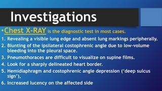 Investigations
•Chest X-RAY is the diagnostic test in most cases.
1. Revealing a visible lung edge and absent lung markings peripherally.
2. Blunting of the ipsilateral costophrenic angle due to low-volume
bleeding into the pleural space.
3. Pneumothoraces are difficult to visualize on supine films.
4. Look for a sharply delineated heart border.
5. Hemidiaphragm and costophrenic angle depression (‘deep sulcus
sign’),
6. Increased lucency on the affected side
 