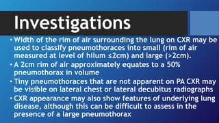 Investigations
• Width of the rim of air surrounding the lung on CXR may be
used to classify pneumothoraces into small (rim of air
measured at level of hilum ≤2cm) and large (>2cm).
• A 2cm rim of air approximately equates to a 50%
pneumothorax in volume
• Tiny pneumothoraces that are not apparent on PA CXR may
be visible on lateral chest or lateral decubitus radiographs
• CXR appearance may also show features of underlying lung
disease, although this can be difficult to assess in the
presence of a large pneumothorax
 