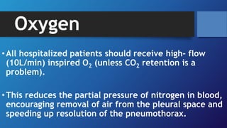 Oxygen
•All hospitalized patients should receive high- flow
(10L/min) inspired O2 (unless CO2 retention is a
problem).
•This reduces the partial pressure of nitrogen in blood,
encouraging removal of air from the pleural space and
speeding up resolution of the pneumothorax.
 