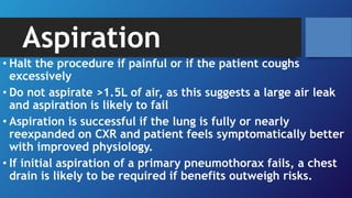 Aspiration
• Halt the procedure if painful or if the patient coughs
excessively
• Do not aspirate >1.5L of air, as this suggests a large air leak
and aspiration is likely to fail
• Aspiration is successful if the lung is fully or nearly
reexpanded on CXR and patient feels symptomatically better
with improved physiology.
• If initial aspiration of a primary pneumothorax fails, a chest
drain is likely to be required if benefits outweigh risks.
 