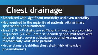 Chest drainage
• Associated with significant morbidity and even mortality
• Not required in the majority of patients with primary
spontaneous pneumothorax
• Small (10–14F) drains are sufficient in most cases; consider
large-bore (24–28F) drain in secondary pneumothorax with
large air leak, severe subcutaneous emphysema, or in
mechanically ventilated patients
• Never clamp a bubbling chest drain (risk of tension
pneumothorax)
 