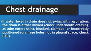Chest drainage
•If water level in drain does not swing with respiration,
the drain is either kinked (check underneath dressing
as tube enters skin), blocked, clamped, or incorrectly
positioned (drainage holes not in pleural space; check
CXR)
 