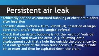 Persistent air leak
• Arbitrarily defined as continued bubbling of chest drain 48hrs
after insertion
• Consider drain suction (–10 to –20cmH2O), insertion of large-
bore drain, and/or thoracic surgical referral
• Check that persistent bubbling is not the result of ‘outside’
air being sucked down the drain, e.g. following drain
displacement such that a hole lies outside the pleural cavity,
or if enlargement of the drain track occurs, allowing outside
air to enter and then be aspirated down the drain.
 