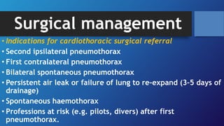 Surgical management
• Indications for cardiothoracic surgical referral
• Second ipsilateral pneumothorax
• First contralateral pneumothorax
• Bilateral spontaneous pneumothorax
• Persistent air leak or failure of lung to re-expand (3–5 days of
drainage)
• Spontaneous haemothorax
• Professions at risk (e.g. pilots, divers) after first
pneumothorax.
 