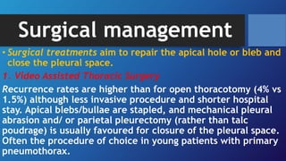 Surgical management
• Surgical treatments aim to repair the apical hole or bleb and
close the pleural space.
1. Video Assisted Thoracic Surgery
Recurrence rates are higher than for open thoracotomy (4% vs
1.5%) although less invasive procedure and shorter hospital
stay. Apical blebs/bullae are stapled, and mechanical pleural
abrasion and/ or parietal pleurectomy (rather than talc
poudrage) is usually favoured for closure of the pleural space.
Often the procedure of choice in young patients with primary
pneumothorax.
 