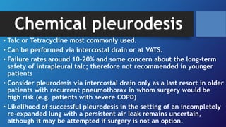 Chemical pleurodesis
• Talc or Tetracycline most commonly used.
• Can be performed via intercostal drain or at VATS.
• Failure rates around 10–20% and some concern about the long-term
safety of intrapleural talc; therefore not recommended in younger
patients
• Consider pleurodesis via intercostal drain only as a last resort in older
patients with recurrent pneumothorax in whom surgery would be
high risk (e.g. patients with severe COPD)
• Likelihood of successful pleurodesis in the setting of an incompletely
re-expanded lung with a persistent air leak remains uncertain,
although it may be attempted if surgery is not an option.
 