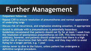 Further Management
• Outpatient follow-up
• Repeat CXR to ensure resolution of pneumothorax and normal appearance
of underlying lungs
• Discuss risk of recurrence, and emphasize smoking cessation, if appropriate
• Ascent to altitude with a pneumothorax is potentially hazardous.
Guidelines recommend that patients should not fly for at least 1 week from
the resolution of spontaneous pneumothorax on CXR. This time interval is
arbitrary, however, and patients should understand that there is a high
initial risk of recurrence that falls with time, and they may wish to avoid
flying for a longer period, e.g. 1 year
• Advise never to dive in the future, unless patient has undergone a
definitive surgical procedure.
 