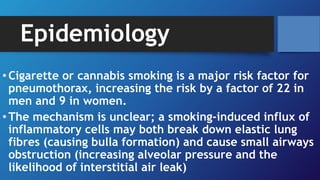 Epidemiology
• Cigarette or cannabis smoking is a major risk factor for
pneumothorax, increasing the risk by a factor of 22 in
men and 9 in women.
• The mechanism is unclear; a smoking-induced influx of
inflammatory cells may both break down elastic lung
fibres (causing bulla formation) and cause small airways
obstruction (increasing alveolar pressure and the
likelihood of interstitial air leak)
 