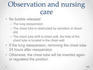 29
Observation and nursing
care
• No bubble released
o The lung reexpansion
o The chest tube is obstructed by secretion or blood
clot
o The chest tube shift to chest wall, the hole of the
chest tube is located in the chest wall
• If the lung reexpansion, removing the chest tube
24 hours after reexpansion
• Otherwise, the chest tube will be inserted again
or regulated the position
 