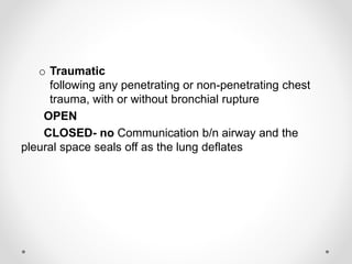 o Traumatic
following any penetrating or non-penetrating chest
trauma, with or without bronchial rupture
OPEN
CLOSED- no Communication b/n airway and the
pleural space seals off as the lung deflates
 