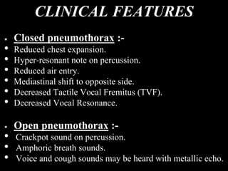 CLINICAL FEATURES
Closed pneumothorax :-
• Reduced chest expansion.
• Hyper-resonant note on percussion.
• Reduced air entry.
• Mediastinal shift to opposite side.
• Decreased Tactile Vocal Fremitus (TVF).
• Decreased Vocal Resonance.
Open pneumothorax :-
• Crackpot sound on percussion.
• Amphoric breath sounds.
• Voice and cough sounds may be heard with metallic echo.
 