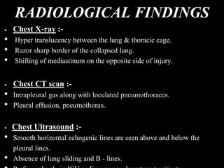 RADIOLOGICAL FINDINGS
Chest X-ray :-
• Hyper translucency between the lung & thoracic cage.
• Razor sharp border of the collapsed lung.
• Shifting of mediastinum on the opposite side of injury.
Chest CT scan :-
• Intrapleural gas along with loculated pneumothoraces.
• Pleural effusion, pneumothorax.
Chest Ultrasound :-
• Smooth horizontal echogenic lines are seen above and below the
pleural lines.
• Absence of lung sliding and B - lines.
 