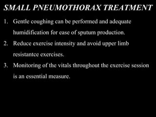 SMALL PNEUMOTHORAX TREATMENT
1. Gentle coughing can be performed and adequate
humidification for ease of sputum production.
2. Reduce exercise intensity and avoid upper limb
resistantce exercises.
3. Monitoring of the vitals throughout the exercise session
is an essential measure.
 
