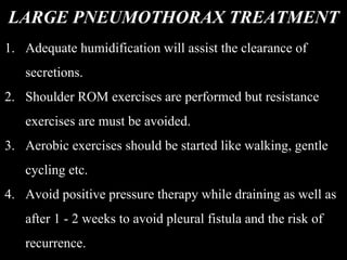 LARGE PNEUMOTHORAX TREATMENT
1. Adequate humidification will assist the clearance of
secretions.
2. Shoulder ROM exercises are performed but resistance
exercises are must be avoided.
3. Aerobic exercises should be started like walking, gentle
cycling etc.
4. Avoid positive pressure therapy while draining as well as
after 1 - 2 weeks to avoid pleural fistula and the risk of
recurrence.
 