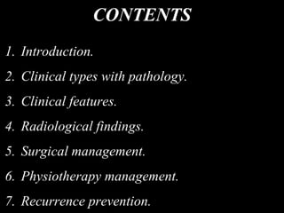 CONTENTS
1. Introduction.
2. Clinical types with pathology.
3. Clinical features.
4. Radiological findings.
5. Surgical management.
6. Physiotherapy management.
7. Recurrence prevention.
 