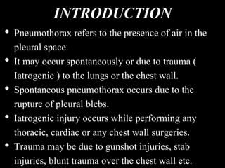 INTRODUCTION
• Pneumothorax refers to the presence of air in the
pleural space.
• It may occur spontaneously or due to trauma (
Iatrogenic ) to the lungs or the chest wall.
• Spontaneous pneumothorax occurs due to the
rupture of pleural blebs.
• Iatrogenic injury occurs while performing any
thoracic, cardiac or any chest wall surgeries.
• Trauma may be due to gunshot injuries, stab
injuries, blunt trauma over the chest wall etc.
 