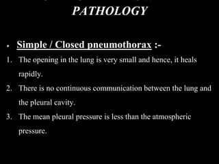 PATHOLOGY
Simple / Closed pneumothorax :-
1. The opening in the lung is very small and hence, it heals
rapidly.
2. There is no continuous communication between the lung and
the pleural cavity.
3. The mean pleural pressure is less than the atmospheric
pressure.
 