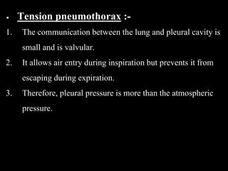 Tension pneumothorax :-
1. The communication between the lung and pleural cavity is
small and is valvular.
2. It allows air entry during inspiration but prevents it from
escaping during expiration.
3. Therefore, pleural pressure is more than the atmospheric
pressure.
 