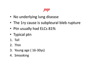 psp
• No underlying lung disease
• The 1ry cause is subpleural bleb rupture
• Ptn usually had ELCs 81%
• Typical ptn
1. Tall
2. Thin
3. Young age ( 16-30ys)
4. Smooking
 