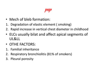 psp
• Mech of bleb formation:
1. Degradation of elastic element ( smoking)
2. Rapid increase in vertical chest diameter in childhood
• ELCs usually bilat and affect apical segments of
UL&LL
• OTHE FACTORS:
1. Familial inheritance
2. Respiratory bronchiolitis (81% of smokers)
3. Pleural porosity
 