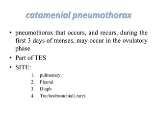 catamenial pneumothorax
• pneumothorax that occurs, and recurs, during the
first 3 days of menses, may occur in the ovulatory
phase
• Part of TES
• SITE:
1. pulmonary
2. Pleural
3. Diaph
4. Tracheobronchial( rare)
 
