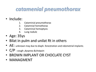 • Include:
1. Cataminial pneumothorax
2. Catamnial hemothorax
3. Cataminial hemoptysis
4. Lung nodule
• Age: 35ys
• Bilat in pulm and unilat Rt in others
• AE: unknown may due to diaph. fenestration and ndometrial implants
• C/P : cough ,dyspnea &chstpain
• BROWN IMPLANT OR CHOCLATE CYST
• MANAGMENT
catamenial pneumothorax
 