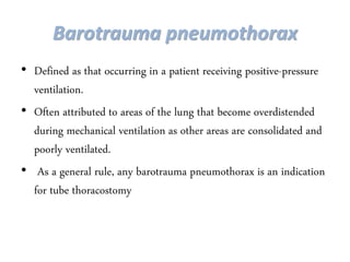 Barotrauma pneumothorax
• Defined as that occurring in a patient receiving positive-pressure
ventilation.
• Often attributed to areas of the lung that become overdistended
during mechanical ventilation as other areas are consolidated and
poorly ventilated.
• As a general rule, any barotrauma pneumothorax is an indication
for tube thoracostomy
 